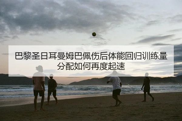 巴黎圣日耳曼姆巴佩伤后体能回归训练量分配如何再度起速